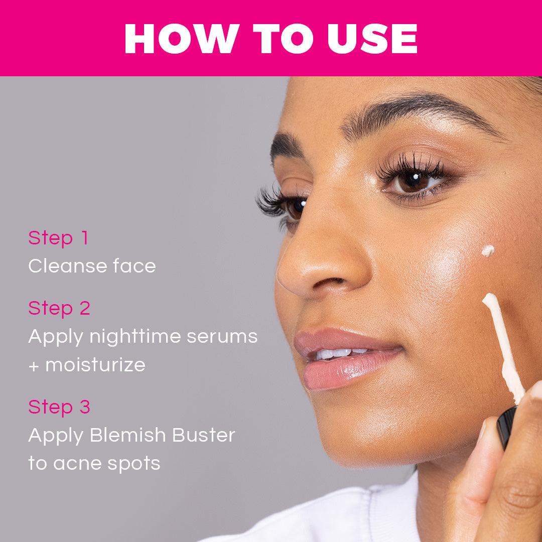 To use Blemish Buster, apply at the end of your normal nighttime skincare routine to acne breakouts and problem areas. Leave to dry overnight